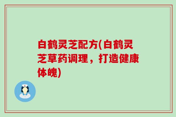 白鹤灵芝配方(白鹤灵芝草药调理，打造健康体魄)