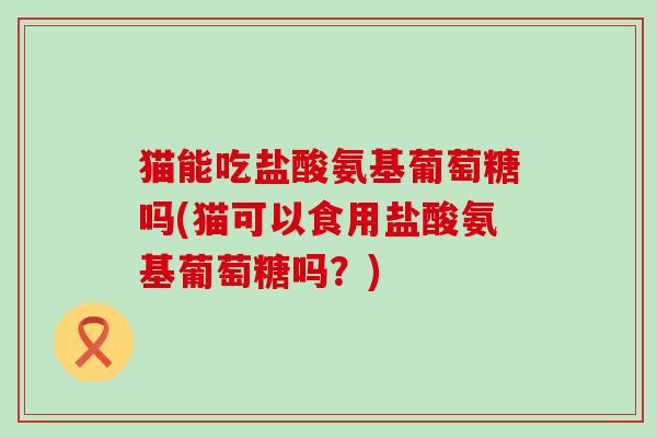 猫能吃盐酸氨基葡萄糖吗(猫可以食用盐酸氨基葡萄糖吗？)