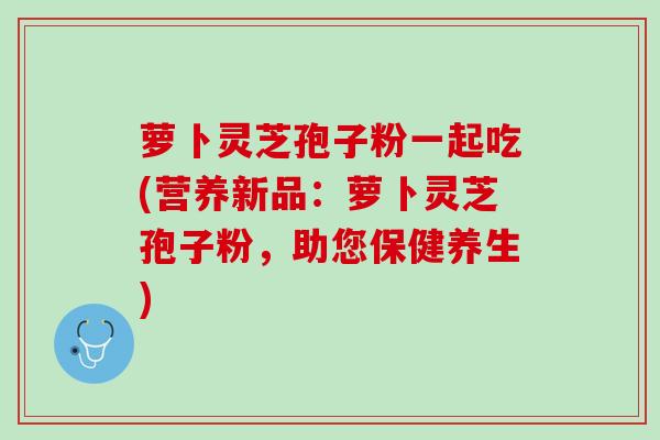 萝卜灵芝孢子粉一起吃(营养新品：萝卜灵芝孢子粉，助您保健养生)