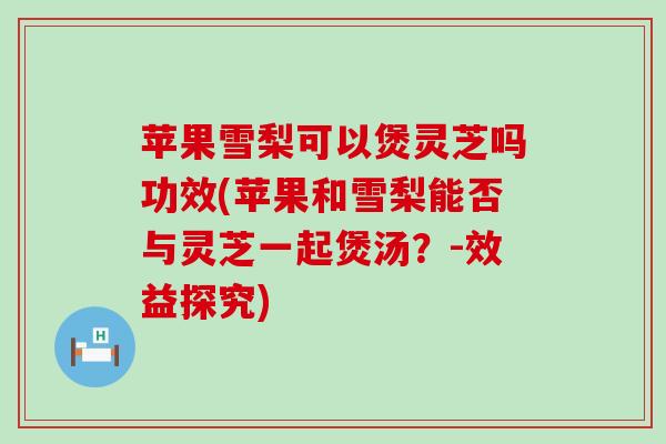 苹果雪梨可以煲灵芝吗功效(苹果和雪梨能否与灵芝一起煲汤？-效益探究)