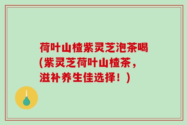 荷叶山楂紫灵芝泡茶喝(紫灵芝荷叶山楂茶，滋补养生佳选择！)