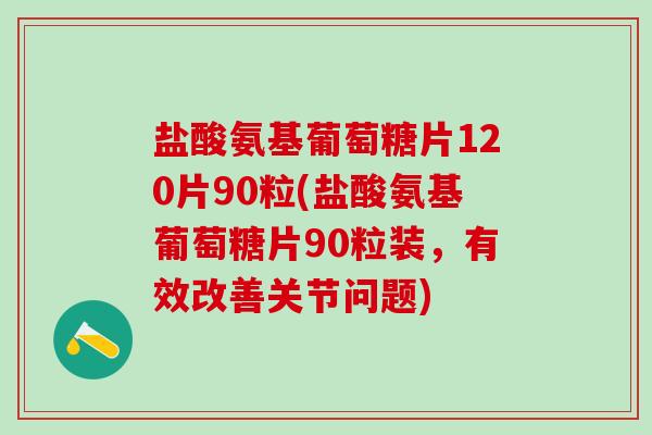 盐酸氨基葡萄糖片120片90粒(盐酸氨基葡萄糖片90粒装，有效改善关节问题)