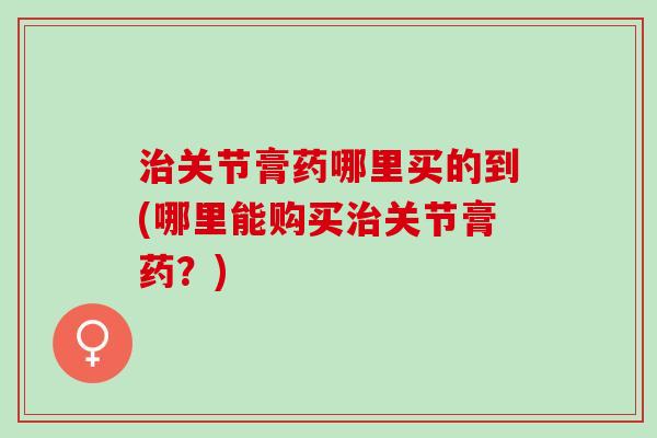 治关节膏药哪里买的到(哪里能购买治关节膏药？)
