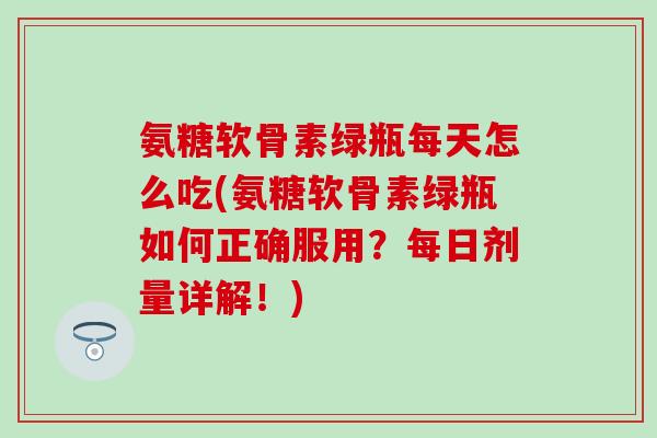 氨糖软骨素绿瓶每天怎么吃(氨糖软骨素绿瓶如何正确服用？每日剂量详解！)