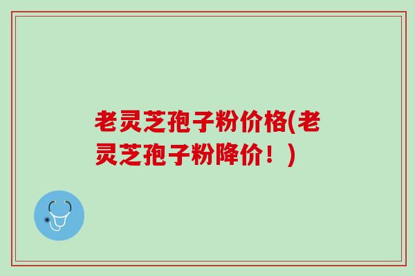 老灵芝孢子粉价格(老灵芝孢子粉降价！)