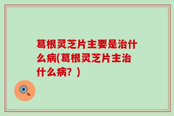葛根灵芝片主要是治什么病(葛根灵芝片主治什么病？)