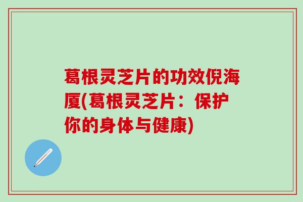 葛根灵芝片的功效倪海厦(葛根灵芝片：保护你的身体与健康)