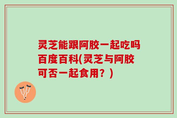 灵芝能跟阿胶一起吃吗百度百科(灵芝与阿胶可否一起食用？)
