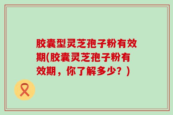 胶囊型灵芝孢子粉有效期(胶囊灵芝孢子粉有效期，你了解多少？)