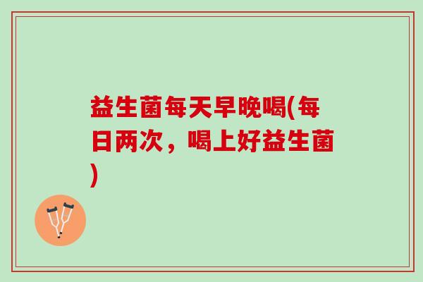 益生菌每天早晚喝(每日两次，喝上好益生菌)
