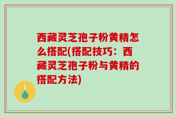 西藏灵芝孢子粉黄精怎么搭配(搭配技巧：西藏灵芝孢子粉与黄精的搭配方法)