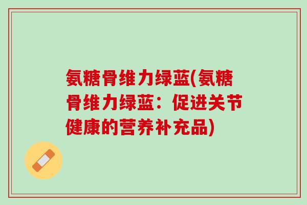 氨糖骨维力绿蓝(氨糖骨维力绿蓝：促进关节健康的营养补充品)