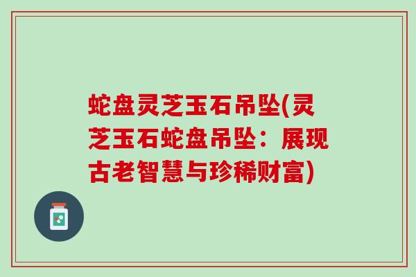 蛇盘灵芝玉石吊坠(灵芝玉石蛇盘吊坠：展现古老智慧与珍稀财富)