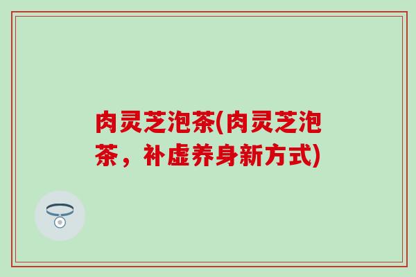 肉灵芝泡茶(肉灵芝泡茶，补虚养身新方式)