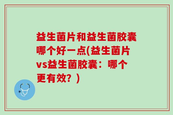 益生菌片和益生菌胶囊哪个好一点(益生菌片vs益生菌胶囊：哪个更有效？)