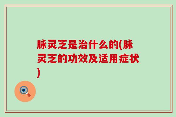 脉灵芝是治什么的(脉灵芝的功效及适用症状)