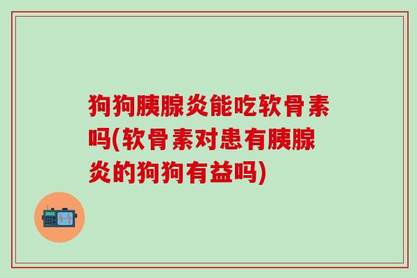 狗狗胰腺炎能吃软骨素吗(软骨素对患有胰腺炎的狗狗有益吗)
