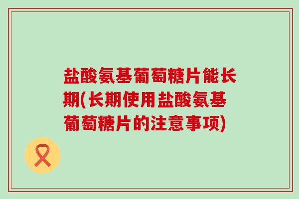 盐酸氨基葡萄糖片能长期(长期使用盐酸氨基葡萄糖片的注意事项)