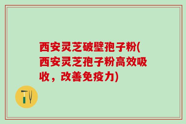 西安灵芝破壁孢子粉(西安灵芝孢子粉高效吸收，改善免疫力)