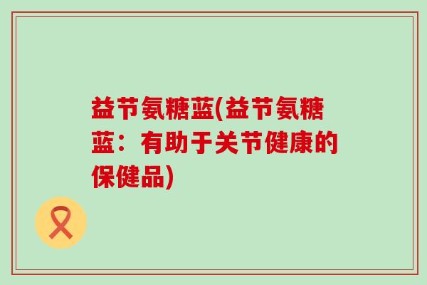 益节氨糖蓝(益节氨糖蓝：有助于关节健康的保健品)