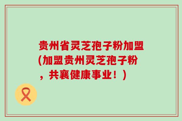 贵州省灵芝孢子粉加盟(加盟贵州灵芝孢子粉，共襄健康事业！)