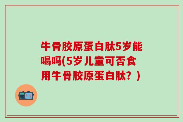 牛骨胶原蛋白肽5岁能喝吗(5岁儿童可否食用牛骨胶原蛋白肽？)