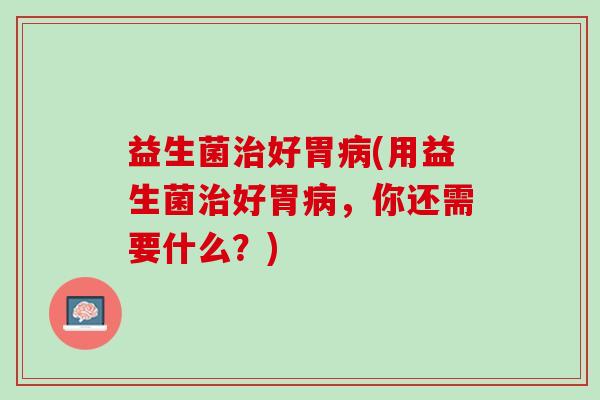 益生菌好胃(用益生菌好胃,你还需要什么?) 益生菌好胃(用益生菌好胃,你还需要什么?)