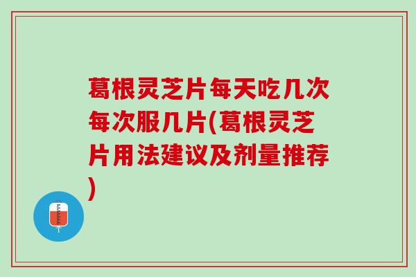 葛根灵芝片每天吃几次每次服几片(葛根灵芝片用法建议及剂量推荐)