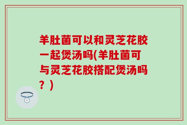 羊肚菌可以和灵芝花胶一起煲汤吗(羊肚菌可与灵芝花胶搭配煲汤吗？)