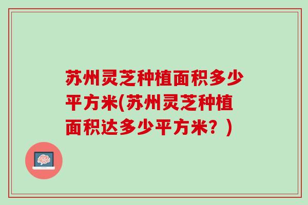 苏州灵芝种植面积多少平方米(苏州灵芝种植面积达多少平方米？)