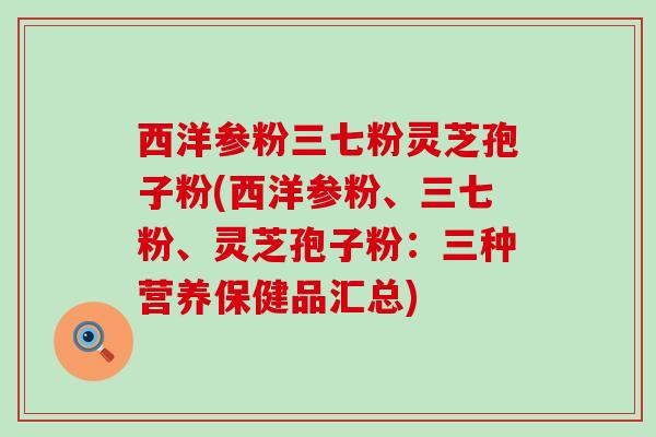 西洋参粉三七粉灵芝孢子粉(西洋参粉、三七粉、灵芝孢子粉：三种营养保健品汇总)