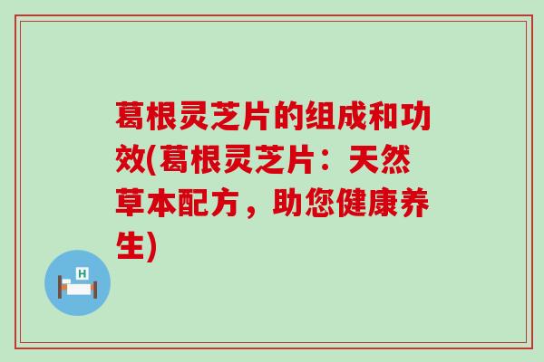 葛根灵芝片的组成和功效(葛根灵芝片：天然草本配方，助您健康养生)