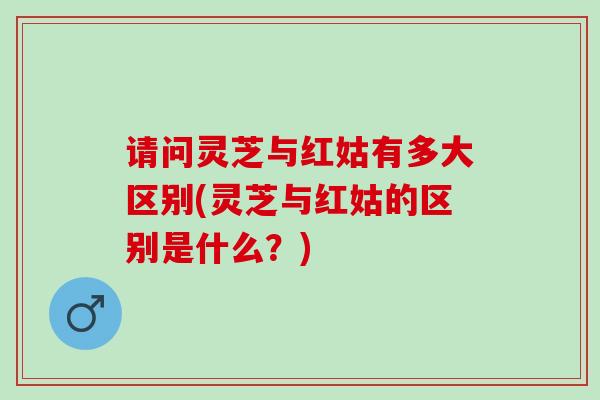 请问灵芝与红姑有多大区别(灵芝与红姑的区别是什么？)