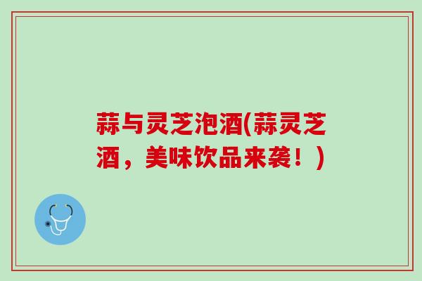 蒜与灵芝泡酒(蒜灵芝酒，美味饮品来袭！)