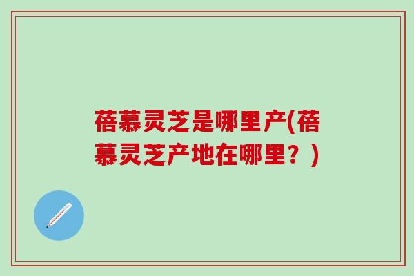 蓓慕灵芝是哪里产(蓓慕灵芝产地在哪里？)