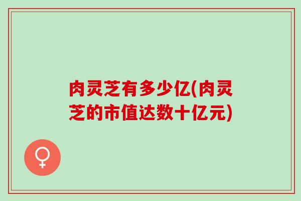 肉灵芝有多少亿(肉灵芝的市值达数十亿元)