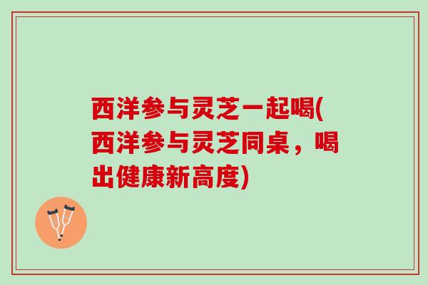 西洋参与灵芝一起喝(西洋参与灵芝同桌，喝出健康新高度)