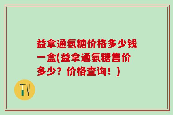 益拿通氨糖价格多少钱一盒(益拿通氨糖售价多少？价格查询！)