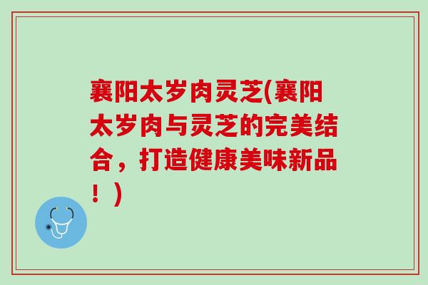 襄阳太岁肉灵芝(襄阳太岁肉与灵芝的完美结合，打造健康美味新品！)