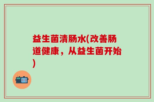 益生菌清肠水(改善肠道健康，从益生菌开始)