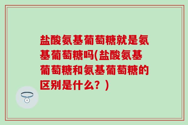 盐酸氨基葡萄糖就是氨基葡萄糖吗(盐酸氨基葡萄糖和氨基葡萄糖的区别是什么？)