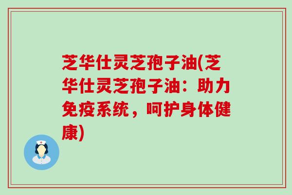 芝华仕灵芝孢子油(芝华仕灵芝孢子油：助力免疫系统，呵护身体健康)