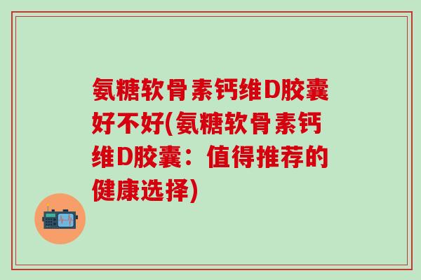 氨糖软骨素钙维D胶囊好不好(氨糖软骨素钙维D胶囊：值得推荐的健康选择)