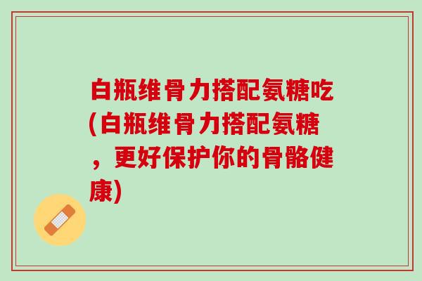 白瓶维骨力搭配氨糖吃(白瓶维骨力搭配氨糖，更好保护你的骨骼健康)