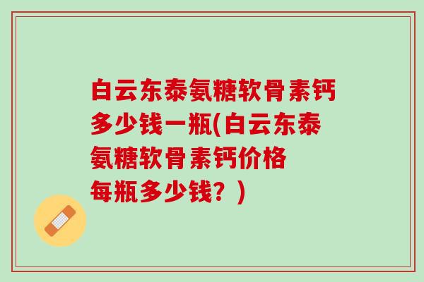 白云东泰氨糖软骨素钙多少钱一瓶(白云东泰氨糖软骨素钙价格  每瓶多少钱？)