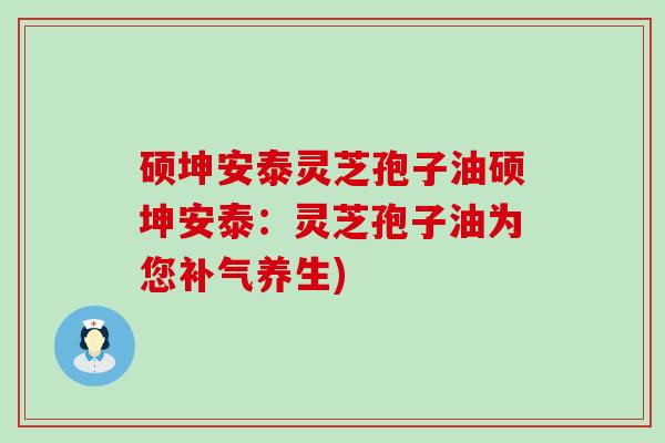 硕坤安泰灵芝孢子油硕坤安泰：灵芝孢子油为您补气养生)