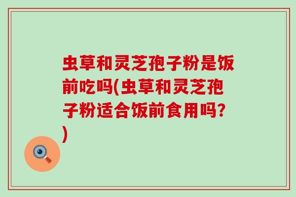 虫草和灵芝孢子粉是饭前吃吗(虫草和灵芝孢子粉适合饭前食用吗？)