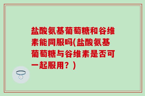 盐酸氨基葡萄糖和谷维素能同服吗(盐酸氨基葡萄糖与谷维素是否可一起服用？)