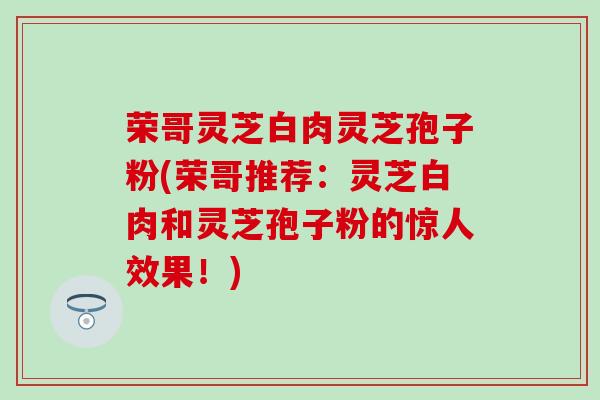 荣哥灵芝白肉灵芝孢子粉(荣哥推荐：灵芝白肉和灵芝孢子粉的惊人效果！)