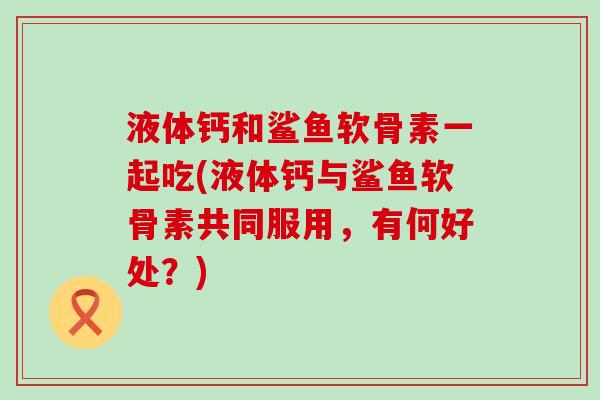 液体钙和鲨鱼软骨素一起吃(液体钙与鲨鱼软骨素共同服用，有何好处？)